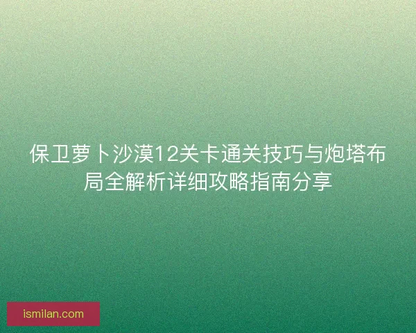 保卫萝卜沙漠12关卡通关技巧与炮塔布局全解析详细攻略指南分享